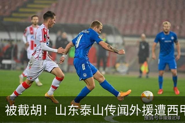 被截胡！山东泰山传闻外援遭西甲豪门争抢，夏窗更换外援恐无望