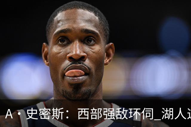 A·史密斯：西部强敌环伺 湖人这套阵容顶多只能拿西部第八